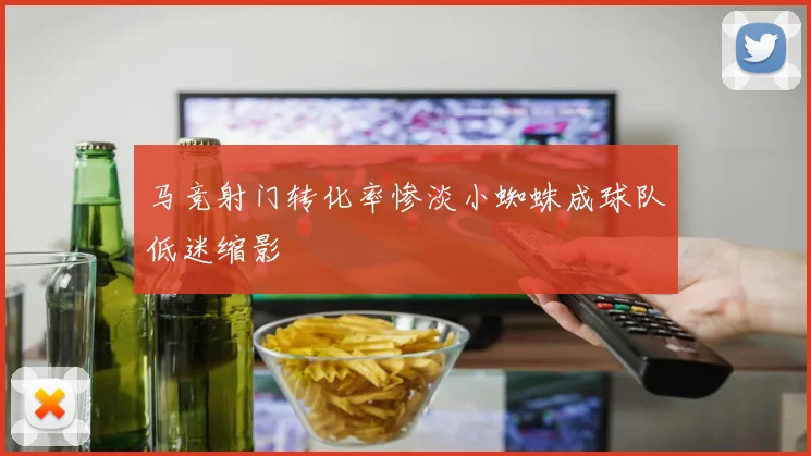 马竞射门转化率惨淡小蜘蛛成球队低迷缩影
