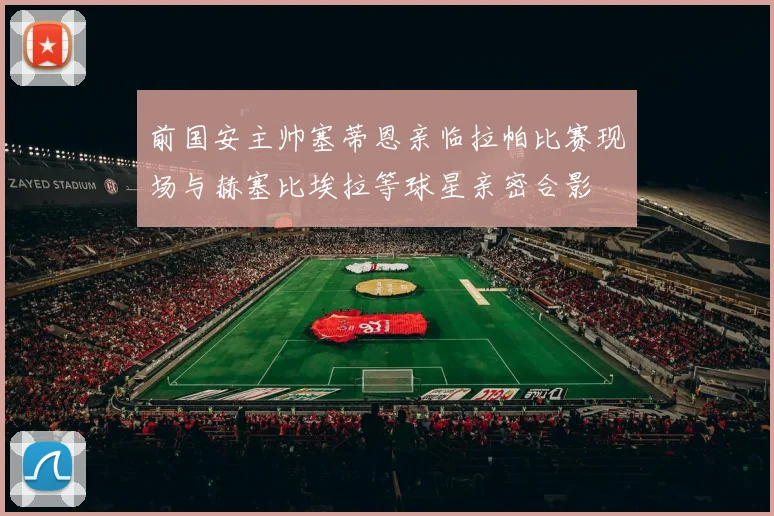 前国安主帅塞蒂恩亲临拉帕比赛现场与赫塞比埃拉等球星亲密合影