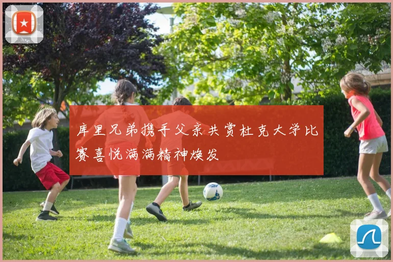 库里兄弟携手父亲共赏杜克大学比赛喜悦满满精神焕发
