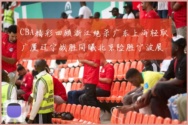 CBA精彩回顾浙江绝杀广东上海轻取广厦辽宁战胜同曦北京险胜宁波展现强队风采